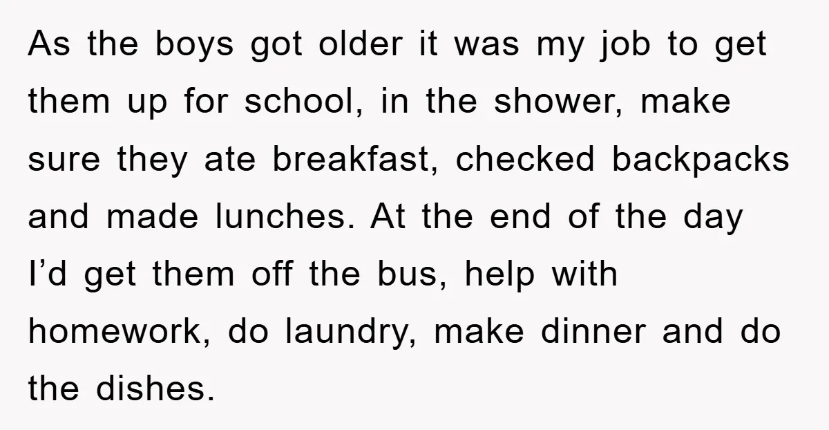 As the boys got older it was my job to get them up for school, in the shower, make sure they ate breakfast, checked backpacks and made lunches. At the...