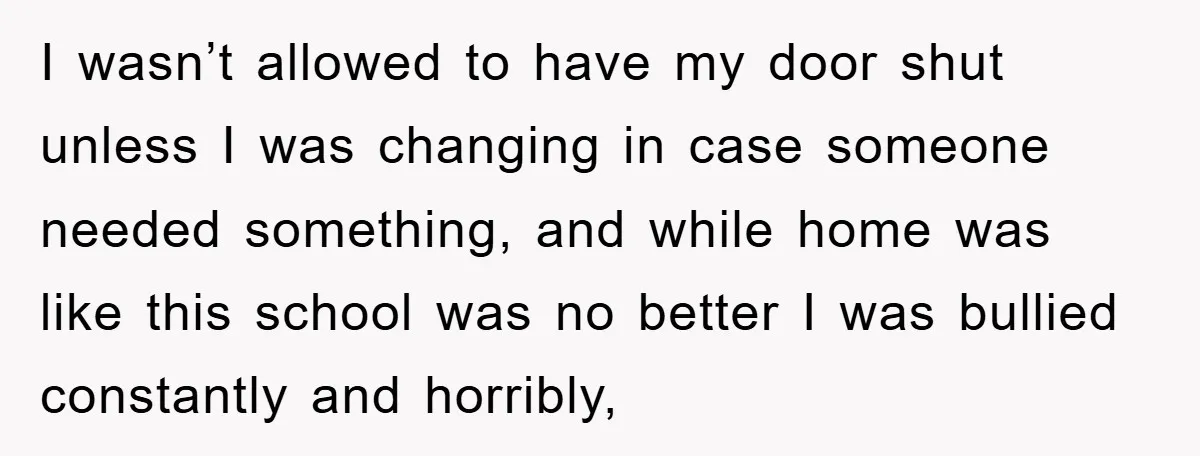 I wasn’t allowed to have my door shut unless I was changing in case someone needed something, and while home was like this school was no better I was bullied...