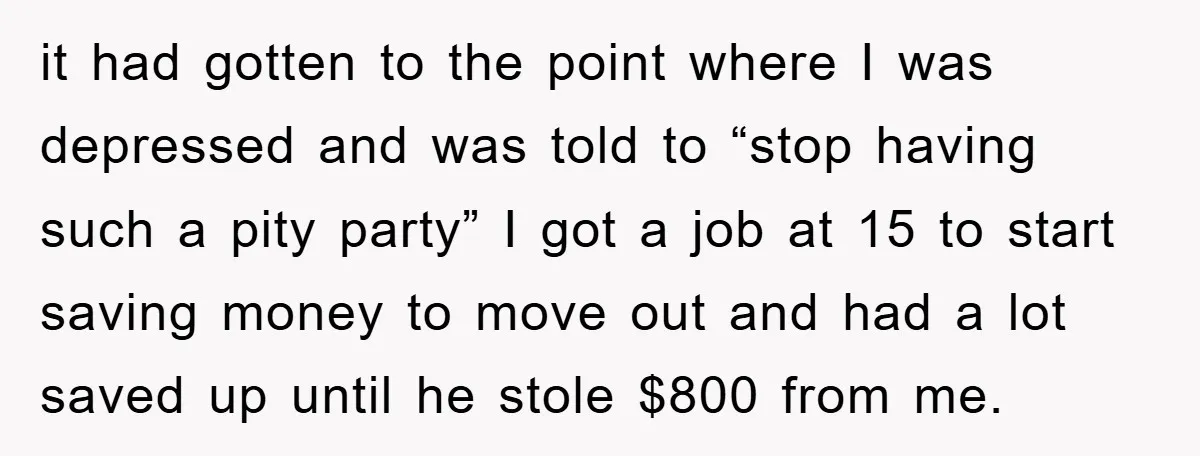 it had gotten to the point where I was depressed and was told to “stop having such a pity party” I got a job at 15 to start saving money...