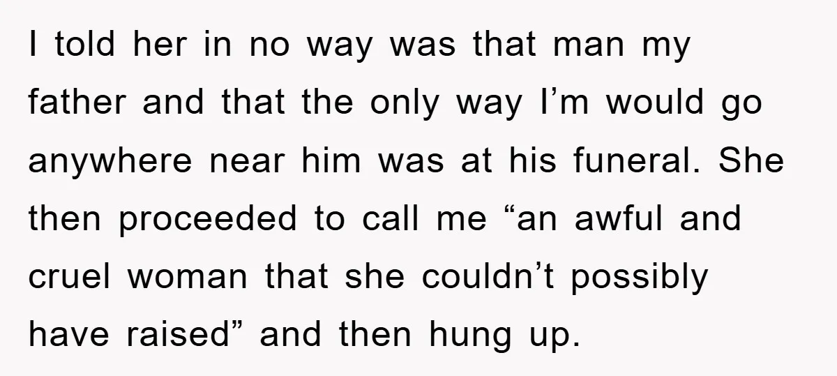 I told her in no way was that man my father and that the only way I’m would go anywhere near him was at his funeral. She then proceeded to...