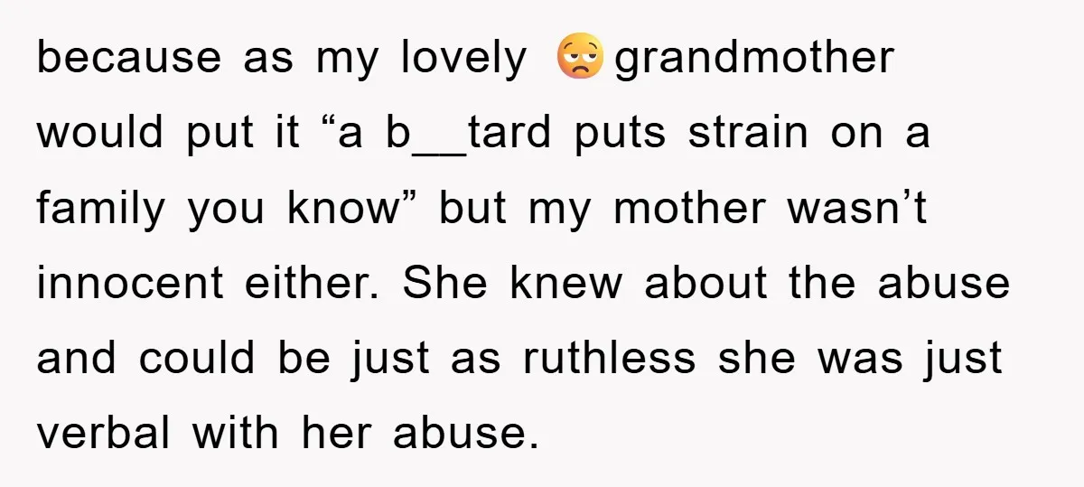 because as my lovely 😒grandmother would put it “a b__tard puts strain on a family you know” but my mother wasn’t innocent either. She knew about the abuse and could...