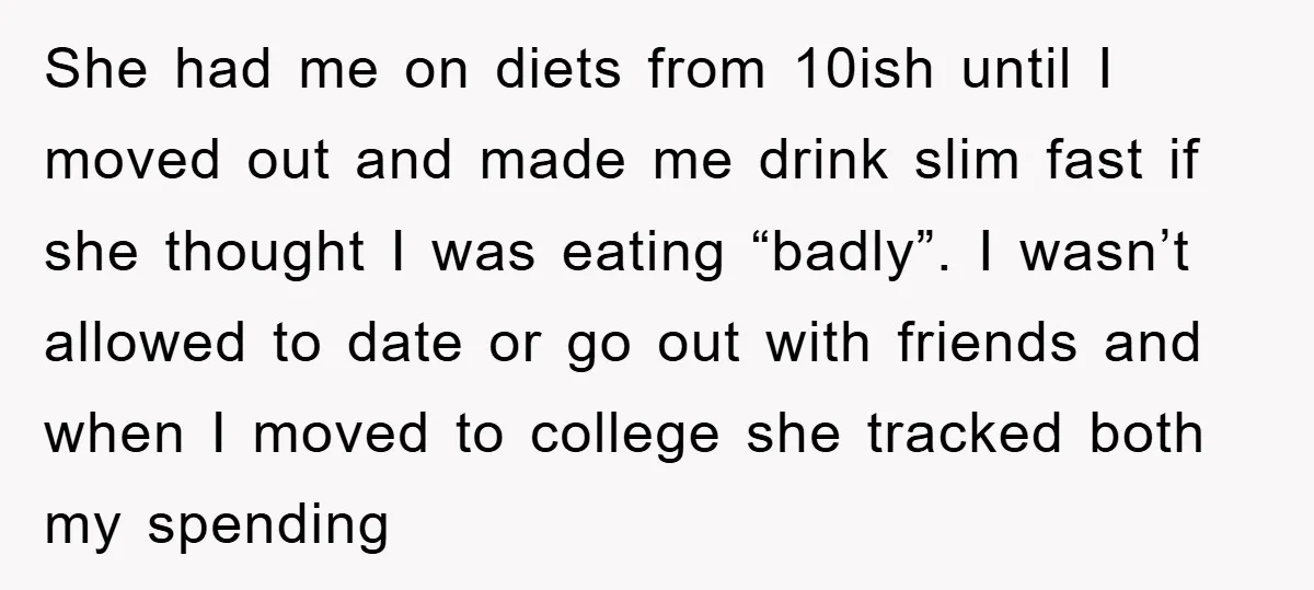 She had me on diets from 10ish until I moved out and made me drink slim fast if she thought I was eating “badly”. I wasn’t allowed to date or...