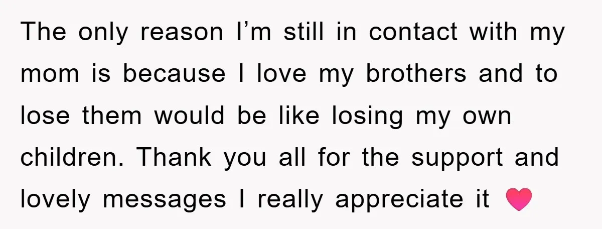 The only reason I’m still in contact with my mom is because I love my brothers and to lose them would be like losing my own children. Thank you all...