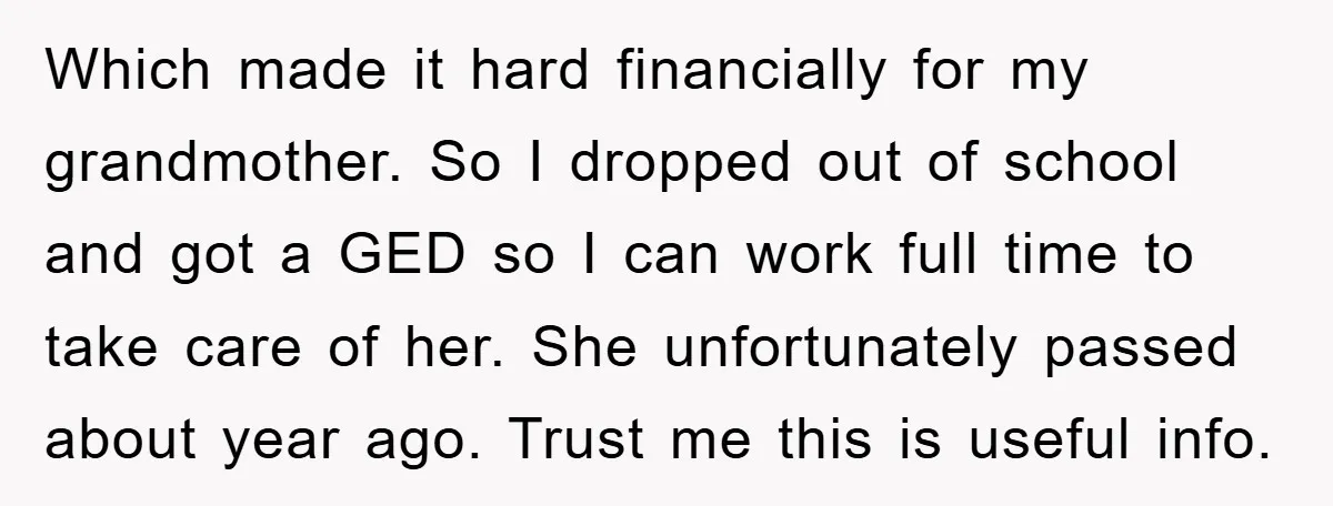 Which made it hard financially for my grandmother. So I dropped out of school and got a GED so I can work full time to take care of her. She...