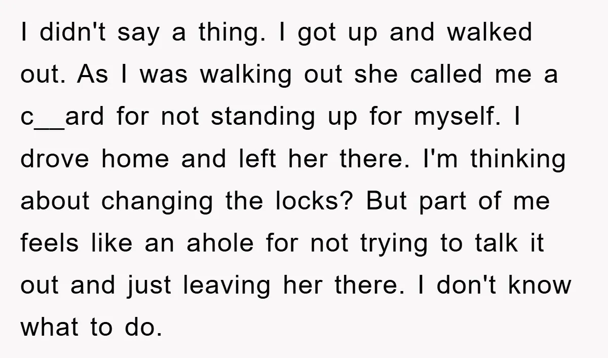 I didn't say a thing. I got up and walked out. As I was walking out she called me a c__ard for not standing up for myself. I drove home...
