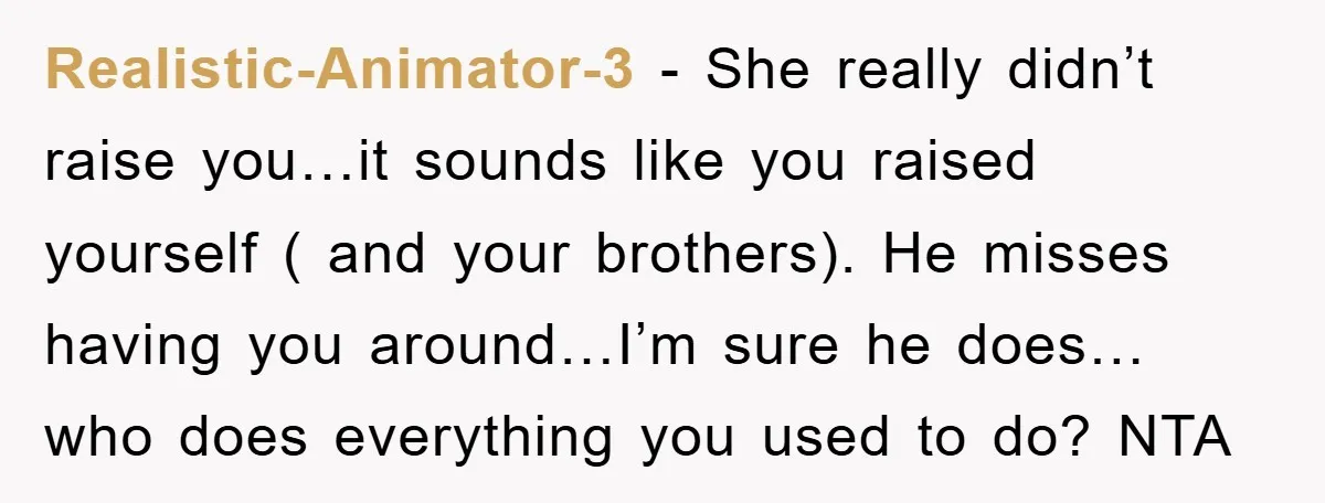 Realistic-Animator-3 − She really didn’t raise you…it sounds like you raised yourself ( and your brothers). He misses having you around…I’m sure he does… who does everything you used to...