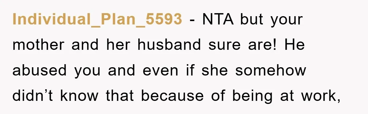 Individual_Plan_5593 − NTA but your mother and her husband sure are! He abused you and even if she somehow didn’t know that because of being at work,