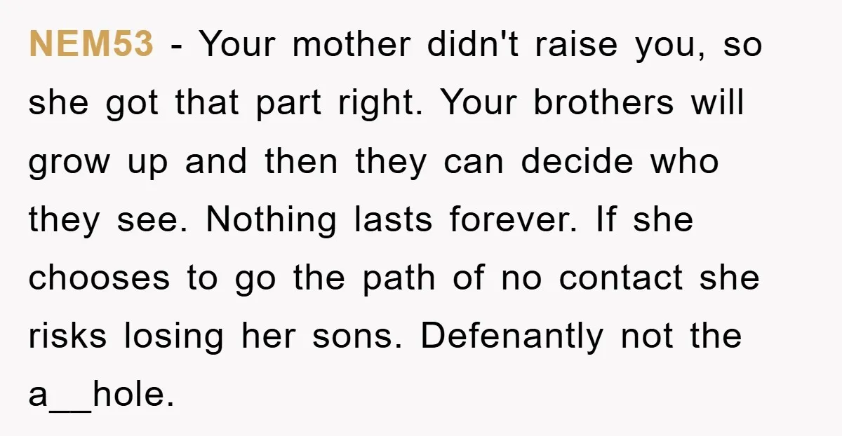 NEM53 − Your mother didn't raise you, so she got that part right. Your brothers will grow up and then they can decide who they see. Nothing lasts forever. If...