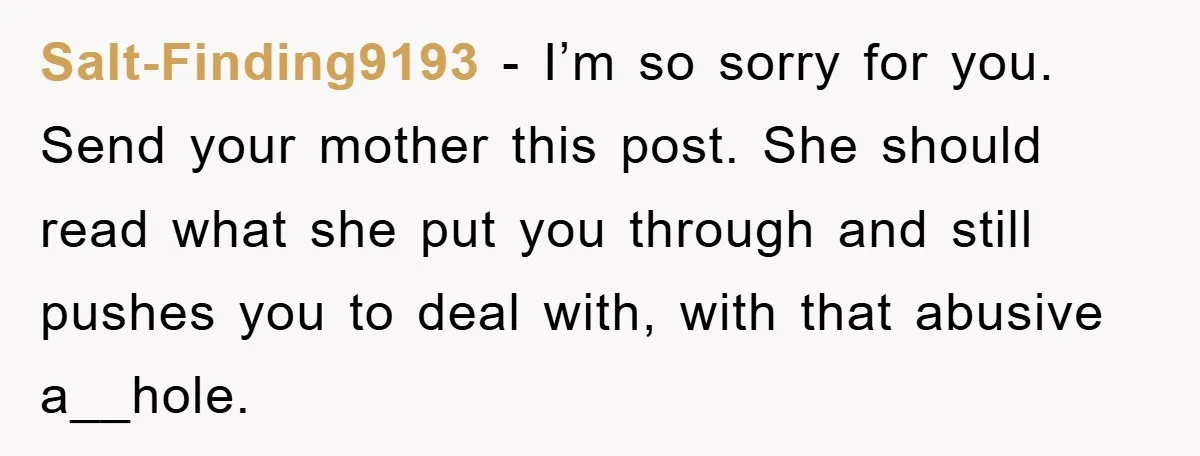 Salt-Finding9193 − I’m so sorry for you. Send your mother this post. She should read what she put you through and still pushes you to deal with, with that abusive...