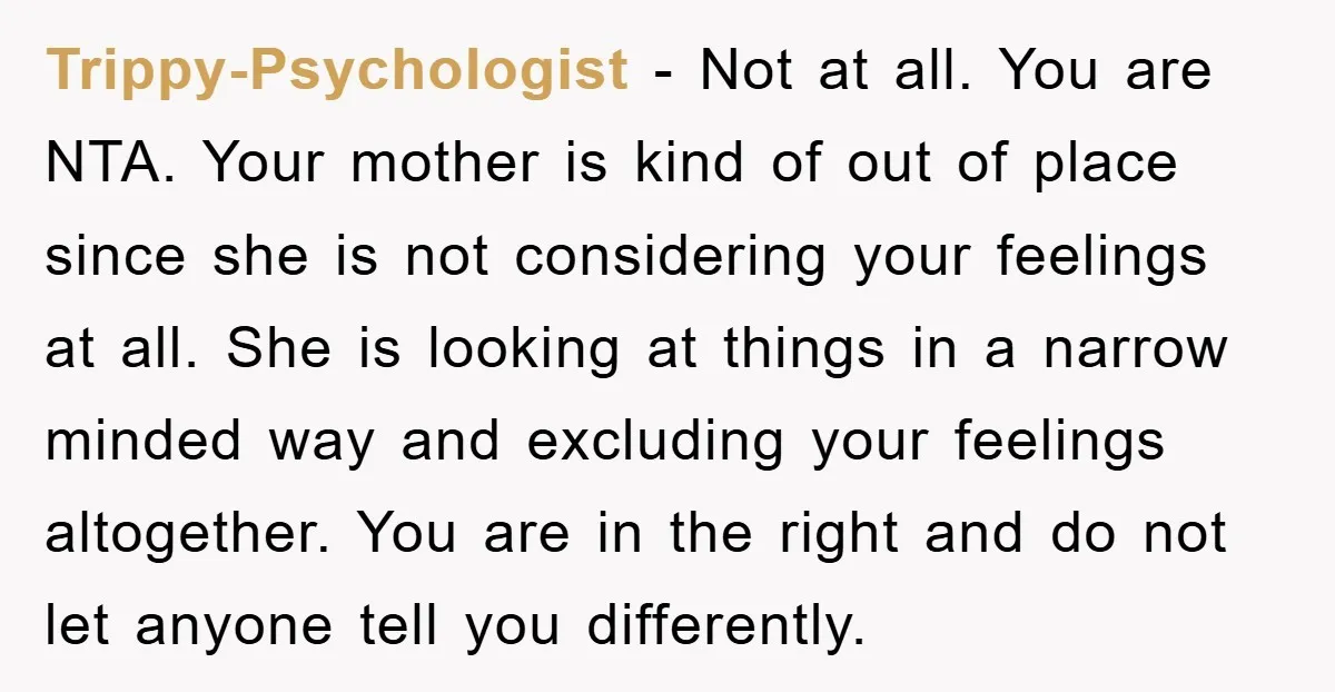 Trippy-Psychologist − Not at all. You are NTA. Your mother is kind of out of place since she is not considering your feelings at all. She is looking at things...