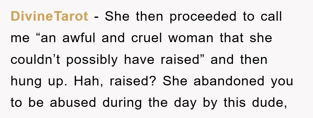 DivineTarot − She then proceeded to call me “an awful and cruel woman that she couldn’t possibly have raised” and then hung up. Hah, raised? She abandoned you to be...