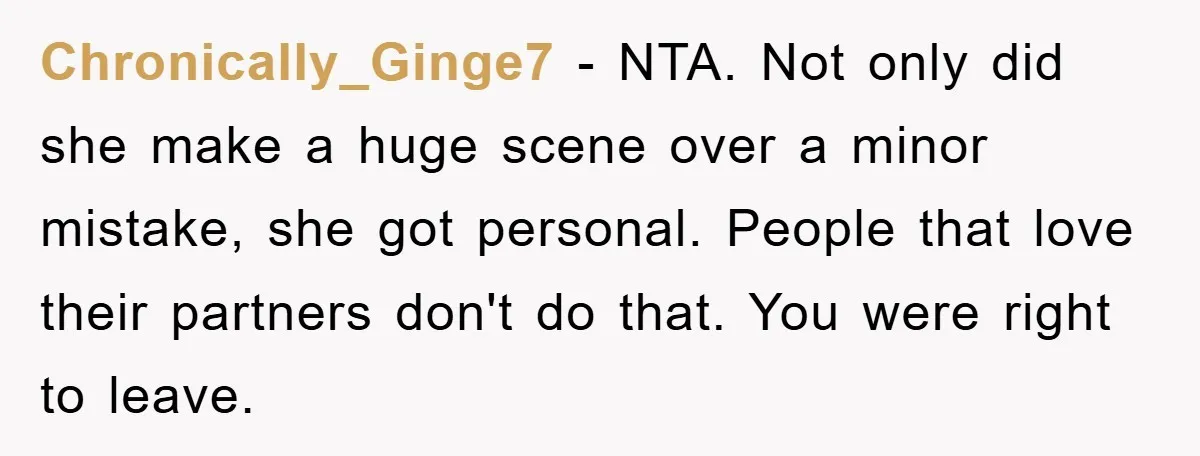 Chronically_Ginge7 − NTA. Not only did she make a huge scene over a minor mistake, she got personal. People that love their partners don't do that. You were right to...