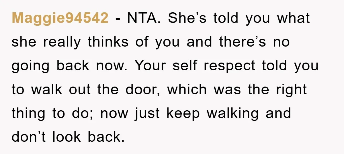 Maggie94542 − NTA. She’s told you what she really thinks of you and there’s no going back now. Your self respect told you to walk out the door, which was...