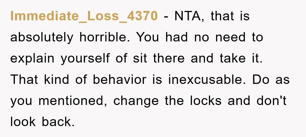 Immediate_Loss_4370 − NTA, that is absolutely horrible. You had no need to explain yourself of sit there and take it. That kind of behavior is inexcusable. Do as you mentioned,...