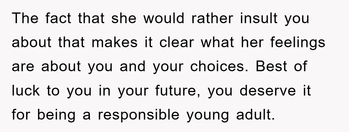 The fact that she would rather insult you about that makes it clear what her feelings are about you and your choices. Best of luck to you in your future,...