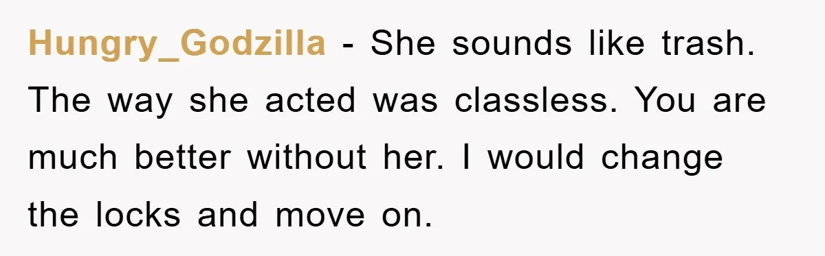 Hungry_Godzilla − She sounds like trash. The way she acted was classless. You are much better without her. I would change the locks and move on.