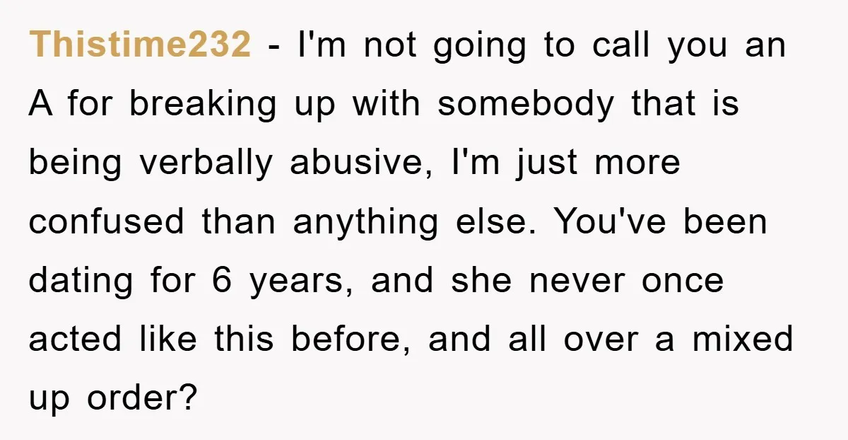 Thistime232 − I'm not going to call you an A for breaking up with somebody that is being verbally abusive, I'm just more confused than anything else. You've been dating...