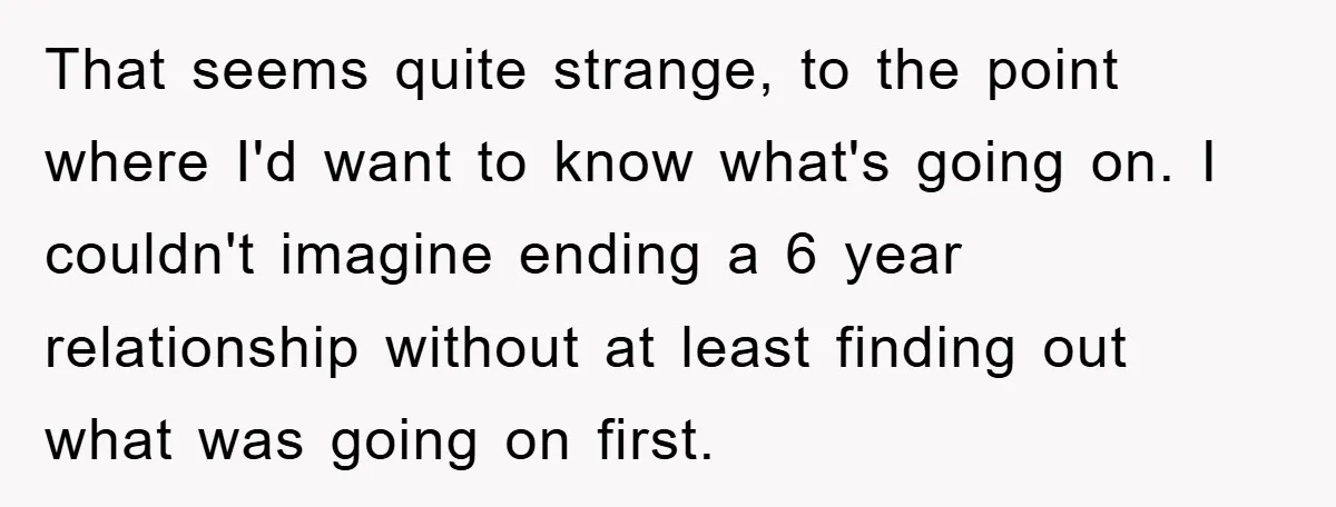 That seems quite strange, to the point where I'd want to know what's going on. I couldn't imagine ending a 6 year relationship without at least finding out what was...