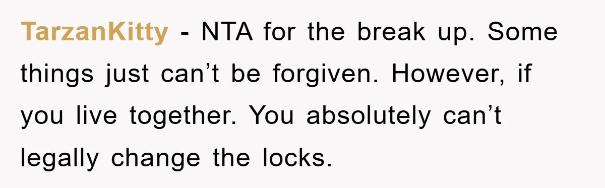 TarzanKitty − NTA for the break up. Some things just can’t be forgiven. However, if you live together. You absolutely can’t legally change the locks.