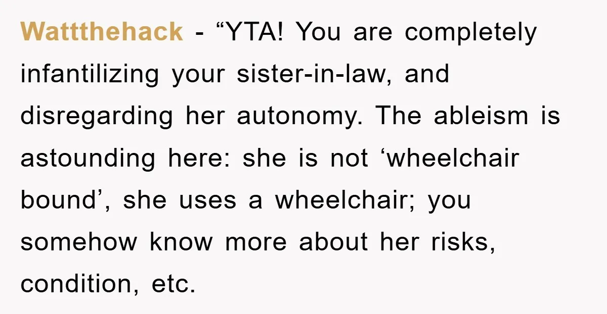 Wattthehack - “YTA! You are completely infantilizing your sister-in-law, and disregarding her autonomy. The ableism is astounding here: she is not ‘wheelchair bound’, she uses a wheelchair; you somehow know...