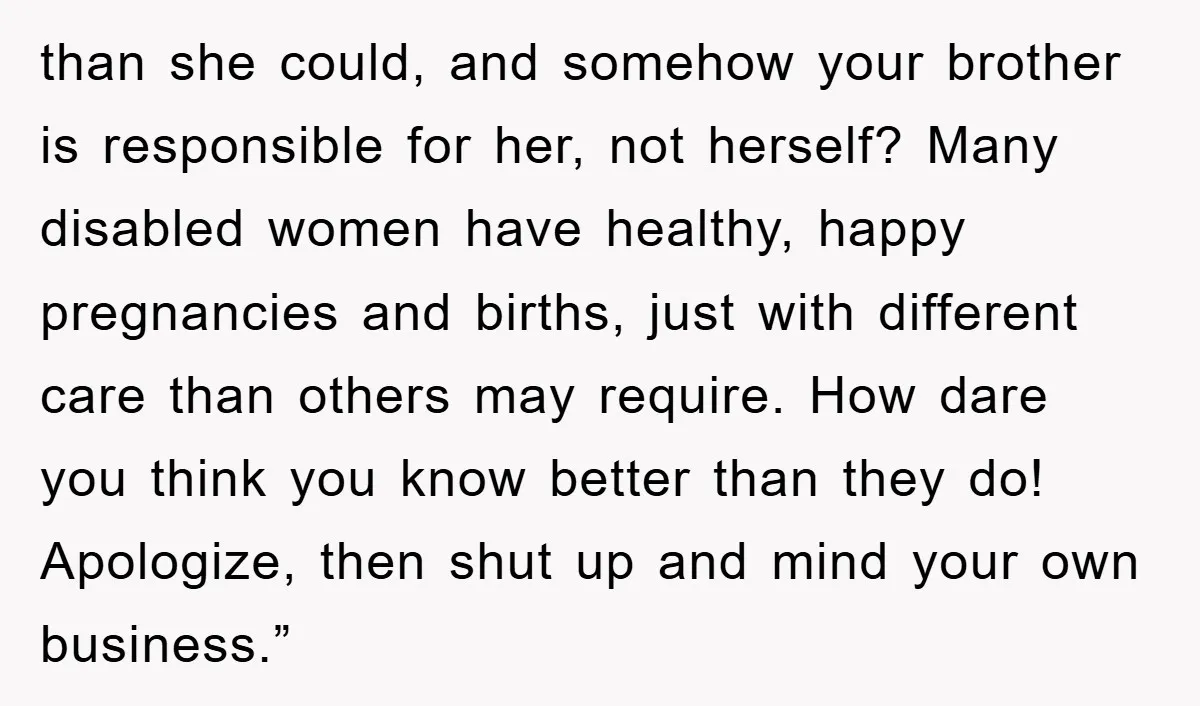 than she could, and somehow your brother is responsible for her, not herself? Many disabled women have healthy, happy pregnancies and births, just with different care than others may require....