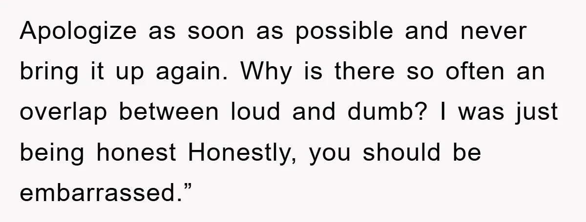 Apologize as soon as possible and never bring it up again. Why is there so often an overlap between loud and dumb? I was just being honest Honestly, you should...