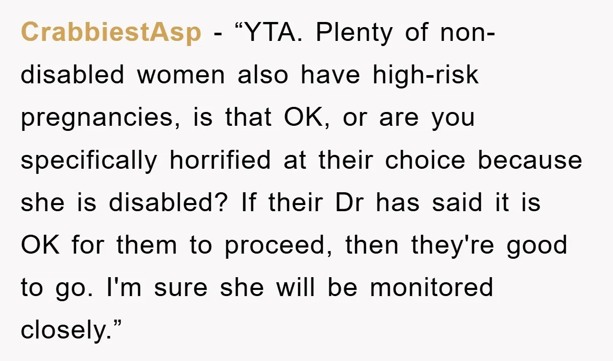 CrabbiestAsp - “YTA. Plenty of non-disabled women also have high-risk pregnancies, is that OK, or are you specifically horrified at their choice because she is disabled? If their Dr has...