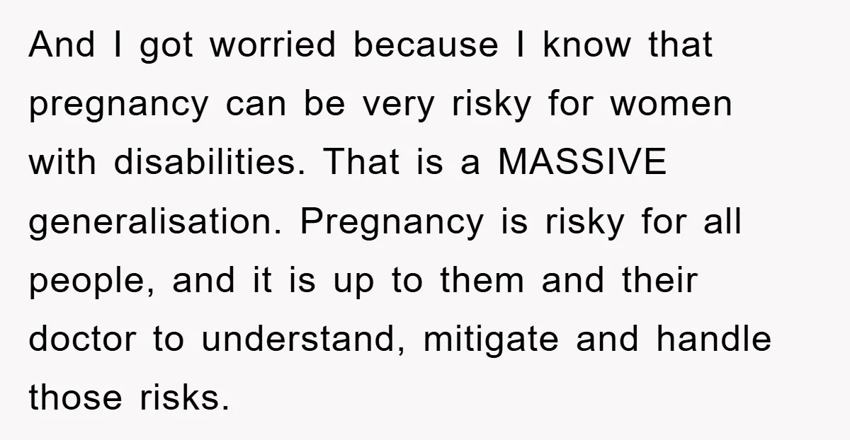 And I got worried because I know that pregnancy can be very risky for women with disabilities. That is a MASSIVE generalisation. Pregnancy is risky for all people, and it...