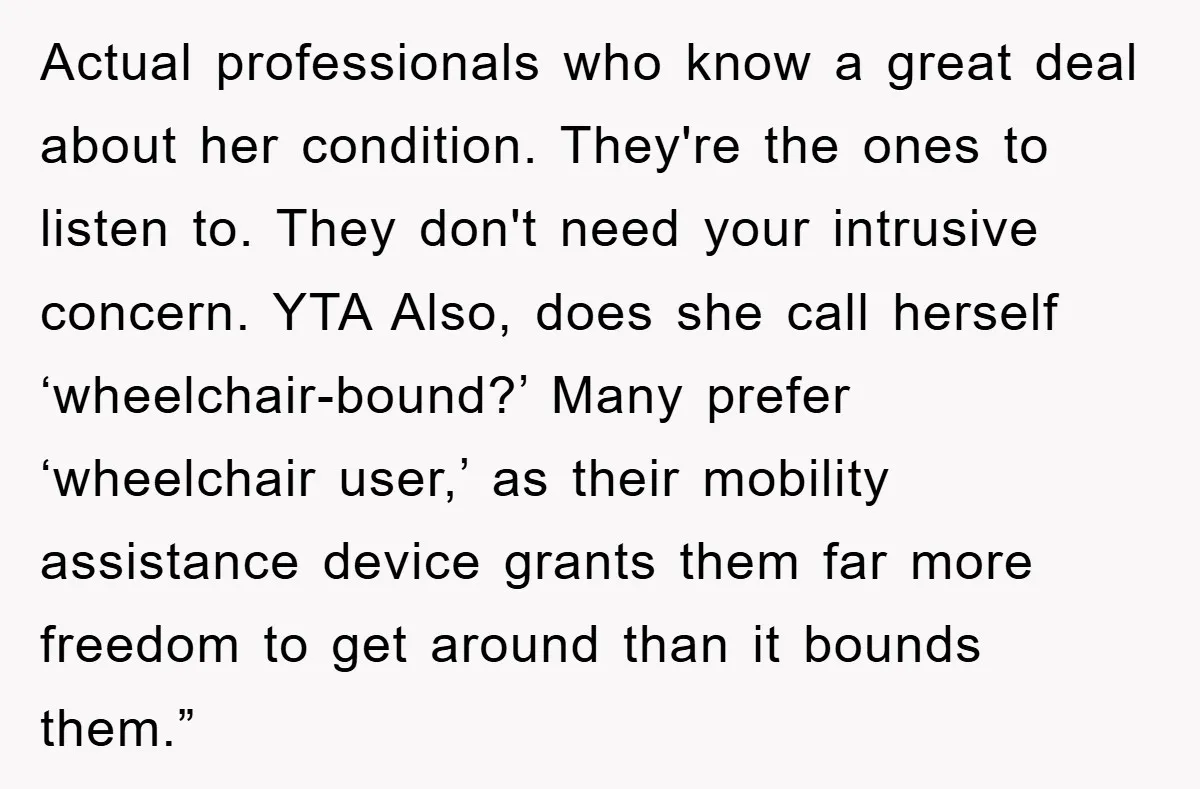 Actual professionals who know a great deal about her condition. They're the ones to listen to. They don't need your intrusive concern. YTA Also, does she call herself ‘wheelchair-bound?’ Many...
