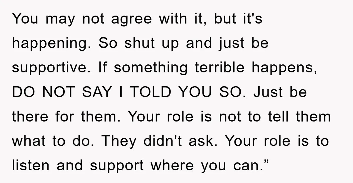 You may not agree with it, but it's happening. So shut up and just be supportive. If something terrible happens, DO NOT SAY I TOLD YOU SO. Just be there...