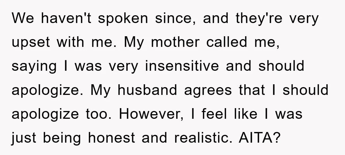 We haven't spoken since, and they're very upset with me. My mother called me, saying I was very insensitive and should apologize. My husband agrees that I should apologize too....