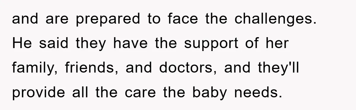 and are prepared to face the challenges. He said they have the support of her family, friends, and doctors, and they'll provide all the care the baby needs.