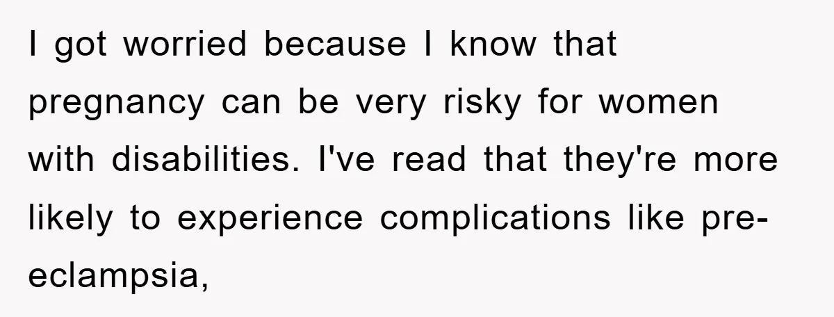 I got worried because I know that pregnancy can be very risky for women with disabilities. I've read that they're more likely to experience complications like pre-eclampsia,