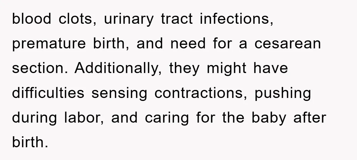 blood clots, urinary tract infections, premature birth, and need for a cesarean section. Additionally, they might have difficulties sensing contractions, pushing during labor, and caring for the baby after birth.
