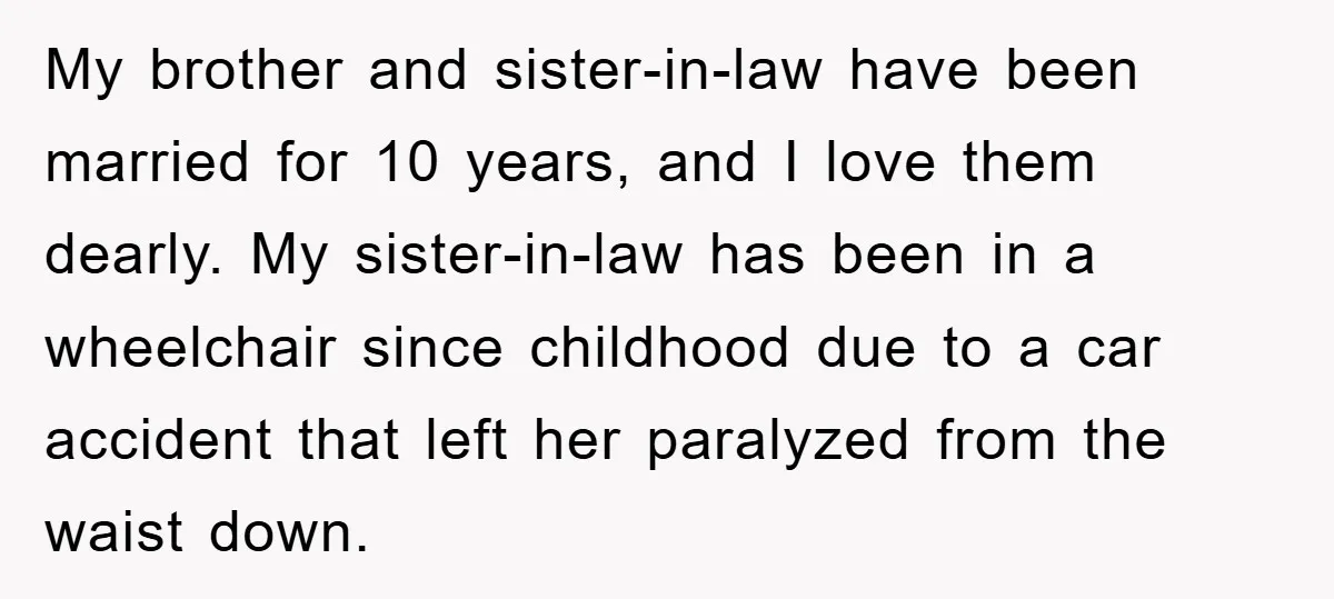 My brother and sister-in-law have been married for 10 years, and I love them dearly. My sister-in-law has been in a wheelchair since childhood due to a car accident that...