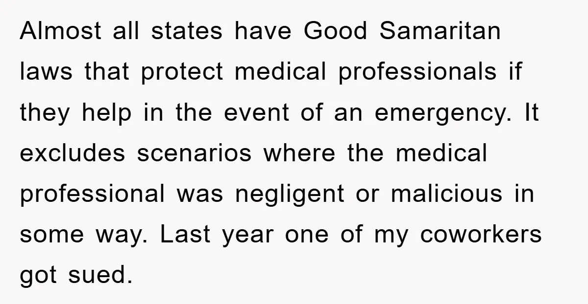 Almost all states have Good Samaritan laws that protect medical professionals if they help in the event of an emergency. It excludes scenarios where the medical professional was negligent or...