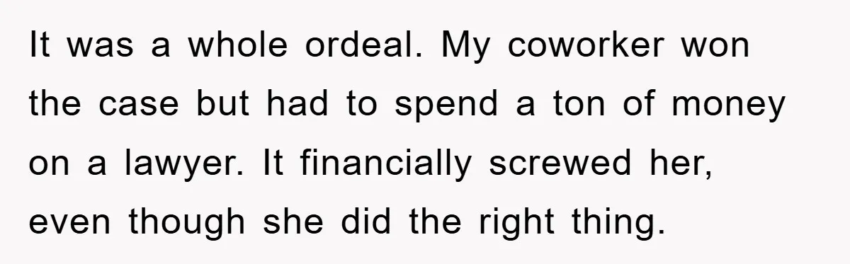 It was a whole ordeal. My coworker won the case but had to spend a ton of money on a lawyer. It financially screwed her, even though she did the...