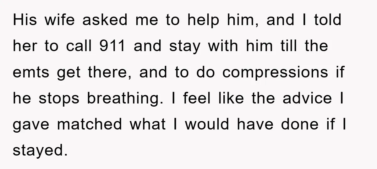 His wife asked me to help him, and I told her to call 911 and stay with him till the emts get there, and to do compressions if he stops...