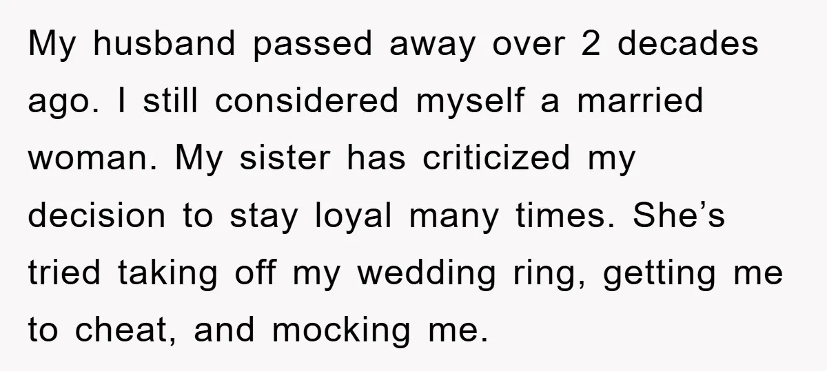 My husband passed away over 2 decades ago. I still considered myself a married woman. My sister has criticized my decision to stay loyal many times. She’s tried taking off...
