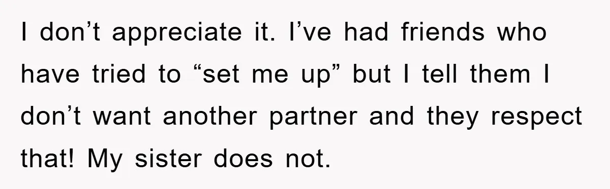 I don’t appreciate it. I’ve had friends who have tried to “set me up” but I tell them I don’t want another partner and they respect that! My sister does...