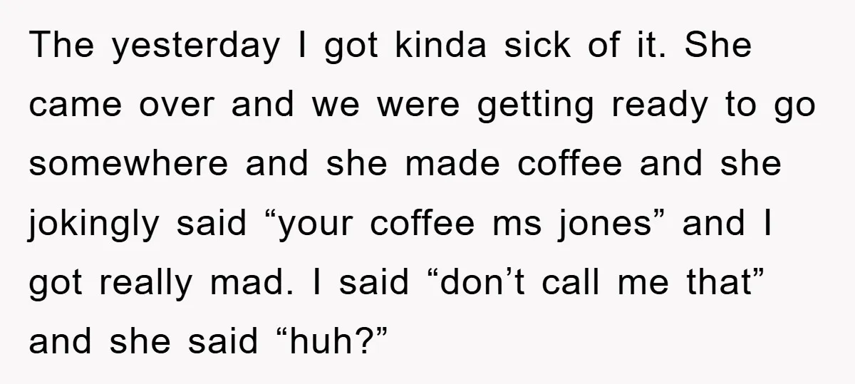 The yesterday I got kinda sick of it. She came over and we were getting ready to go somewhere and she made coffee and she jokingly said “your coffee ms...