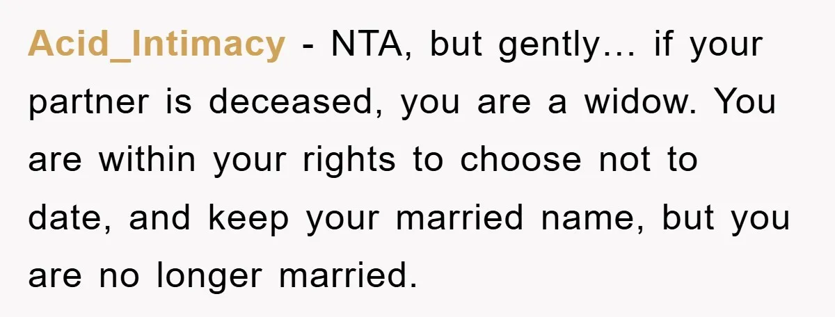 Acid_Intimacy − NTA, but gently… if your partner is deceased, you are a widow. You are within your rights to choose not to date, and keep your married name, but...