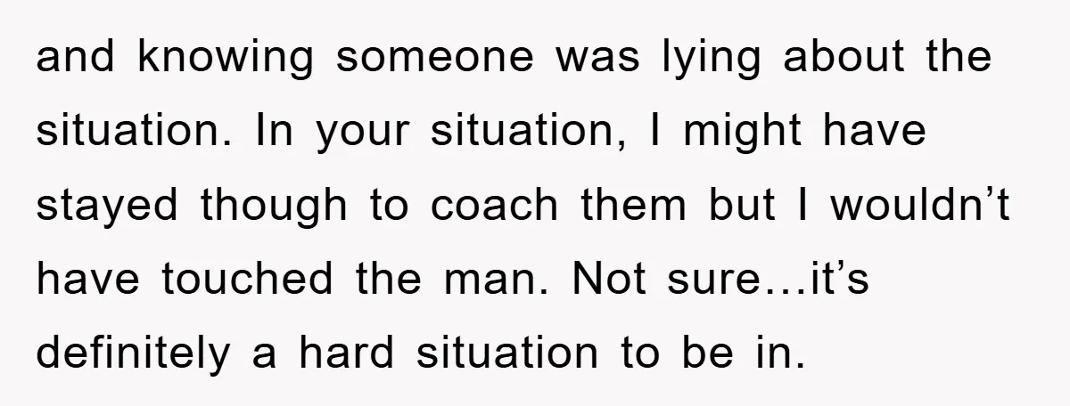 and knowing someone was lying about the situation. In your situation, I might have stayed though to coach them but I wouldn’t have touched the man. Not sure…it’s definitely a...