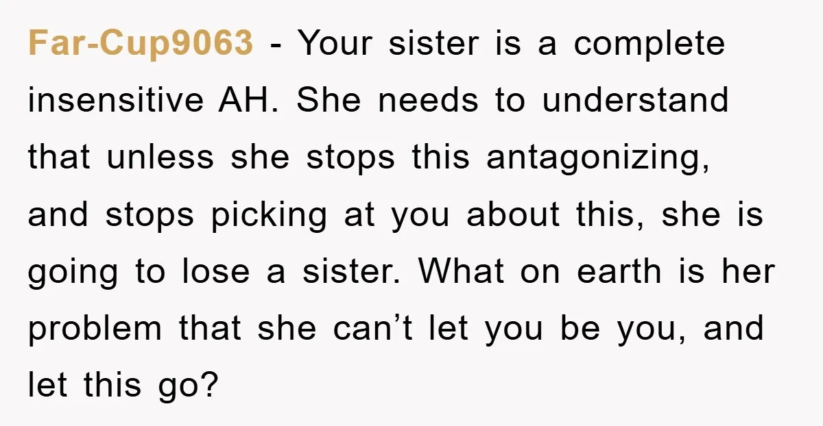 Far-Cup9063 − Your sister is a complete insensitive AH. She needs to understand that unless she stops this antagonizing, and stops picking at you about this, she is going to...