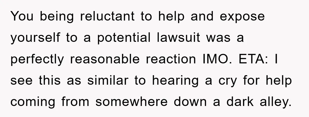 You being reluctant to help and expose yourself to a potential lawsuit was a perfectly reasonable reaction IMO. ETA: I see this as similar to hearing a cry for help...