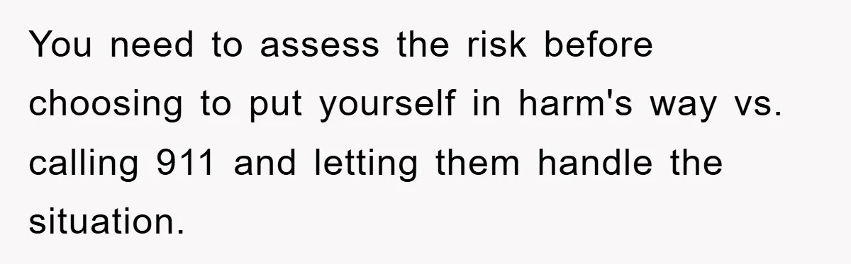 You need to assess the risk before choosing to put yourself in harm's way vs. calling 911 and letting them handle the situation.