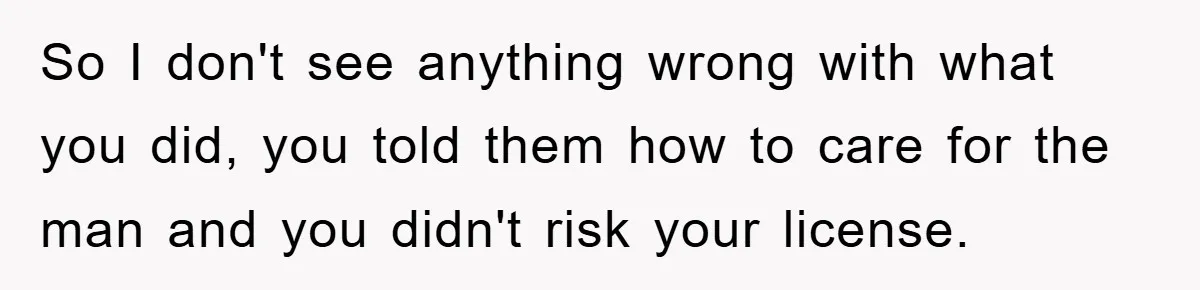 So I don't see anything wrong with what you did, you told them how to care for the man and you didn't risk your license.