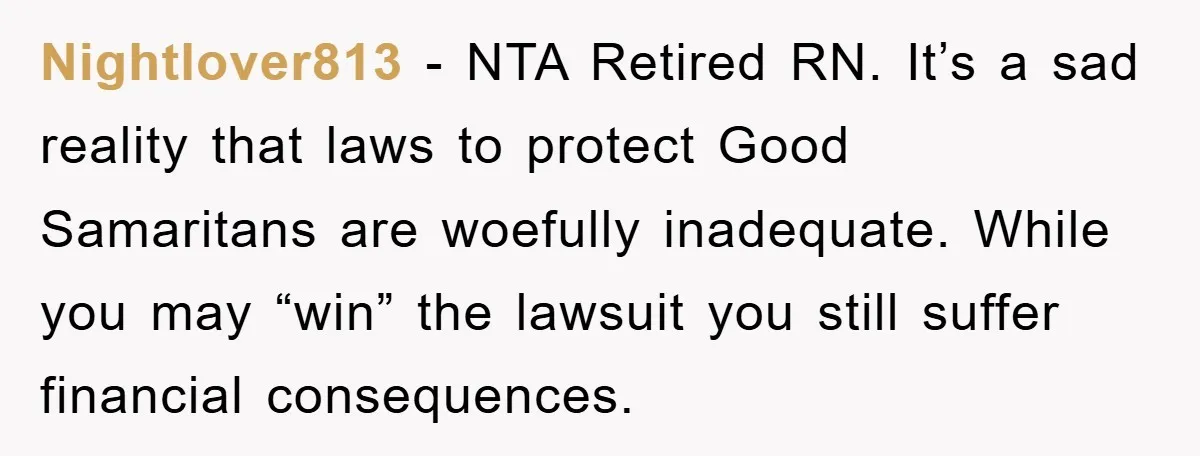 Nightlover813 − NTA Retired RN. It’s a sad reality that laws to protect Good Samaritans are woefully inadequate. While you may “win” the lawsuit you still suffer financial consequences.