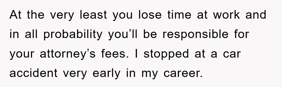 At the very least you lose time at work and in all probability you’ll be responsible for your attorney’s fees. I stopped at a car accident very early in my...