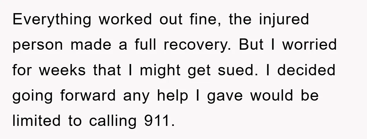 Everything worked out fine, the injured person made a full recovery. But I worried for weeks that I might get sued. I decided going forward any help I gave would...